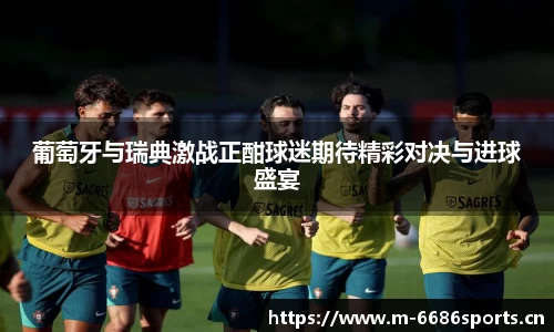 葡萄牙与瑞典激战正酣球迷期待精彩对决与进球盛宴
